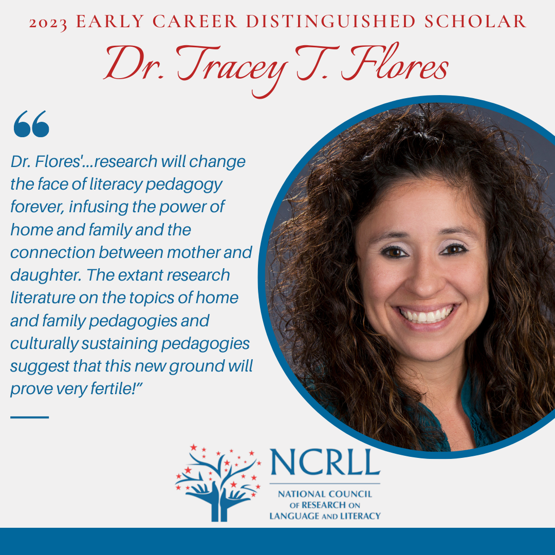 2023 Early Career Distinguished Scholar Dr. Tracey T. Flores profile picture and quote "Dr. Flores'...research will change the face of literacy pedagogy forever, infusing the power of home and family and the connection between mother and daughter. The extant research literature on the topics of home and family pedagogies and culturally sustaining pedagogies suggest that this new ground will prove very fertile!”