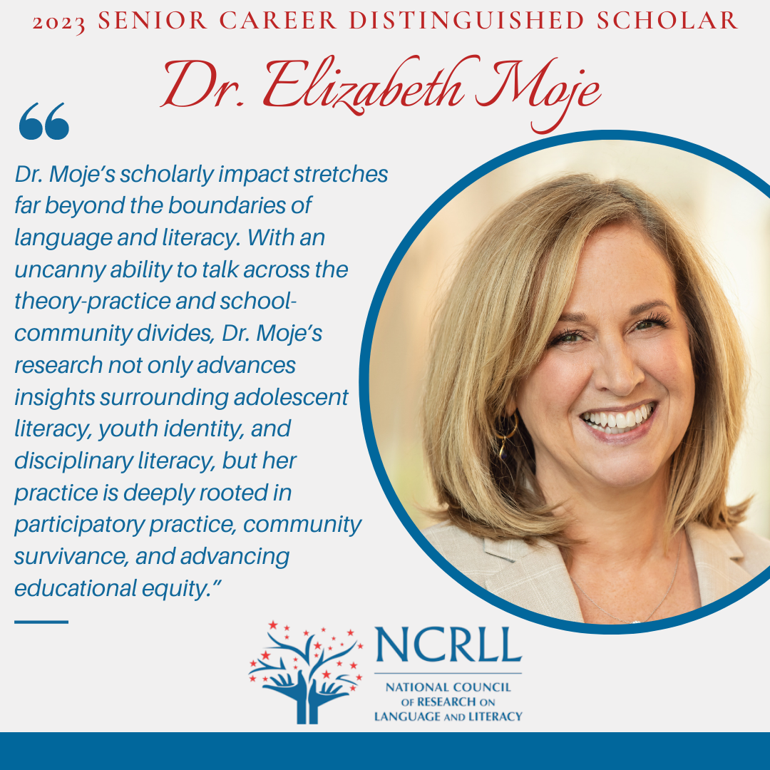 2023 Senior Career Distinguished Scholar Dr. Elizabeth Moje profile picture and quote "Dr. Moje’s scholarly impact stretches far beyond the boundaries of language and literacy. With an uncanny ability to talk across the theory-practice and school-community divides, Dr. Moje’s research not only advances insights surrounding adolescent literacy, youth identity, and disciplinary literacy, but her practice is deeply rooted in participatory practice, community survivance, and advancing educational equity.”